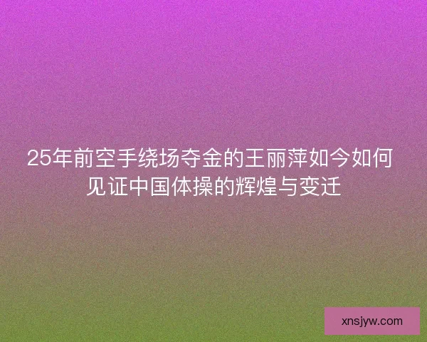 25年前空手绕场夺金的王丽萍如今如何 见证中国体操的辉煌与变迁