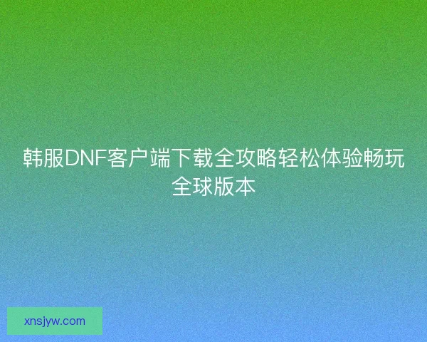 韩服DNF客户端下载全攻略轻松体验畅玩全球版本