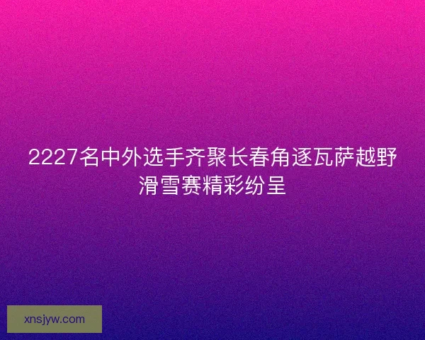 2227名中外选手齐聚长春角逐瓦萨越野滑雪赛精彩纷呈
