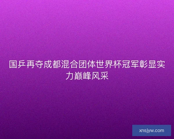 国乒再夺成都混合团体世界杯冠军彰显实力巅峰风采