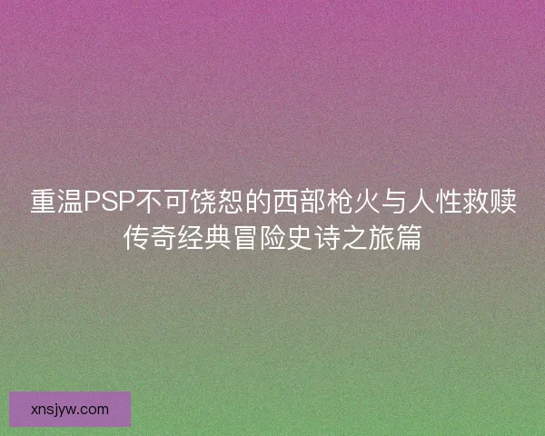 重温PSP不可饶恕的西部枪火与人性救赎传奇经典冒险史诗之旅篇