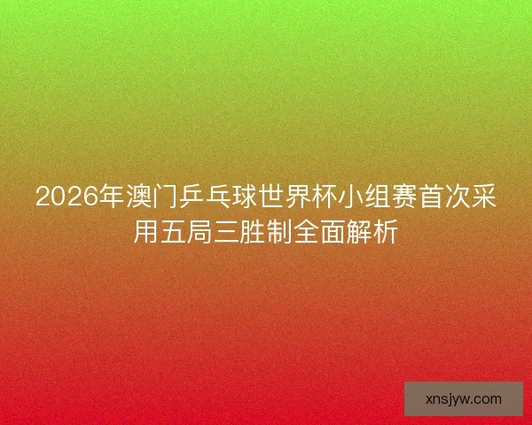 2026年澳门乒乓球世界杯小组赛首次采用五局三胜制全面解析