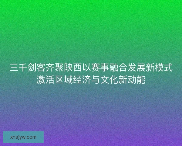 三千剑客齐聚陕西以赛事融合发展新模式激活区域经济与文化新动能 三千剑客齐聚陕西以赛事融合发展新模式激活区域经济与文化新动能