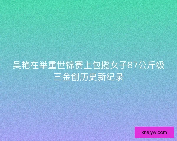 吴艳在举重世锦赛上包揽女子87公斤级三金创历史新纪录 吴艳在举重世锦赛上包揽女子87公斤级三金创历史新纪录