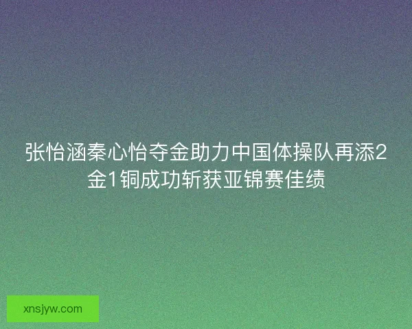 张怡涵秦心怡夺金助力中国体操队再添2金1铜成功斩获亚锦赛佳绩