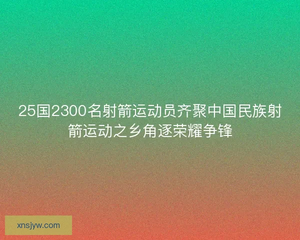 25国2300名射箭运动员齐聚中国民族射箭运动之乡角逐荣耀争锋