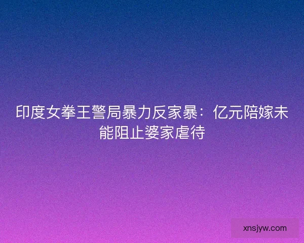 印度女拳王警局暴力反家暴：亿元陪嫁未能阻止婆家虐待