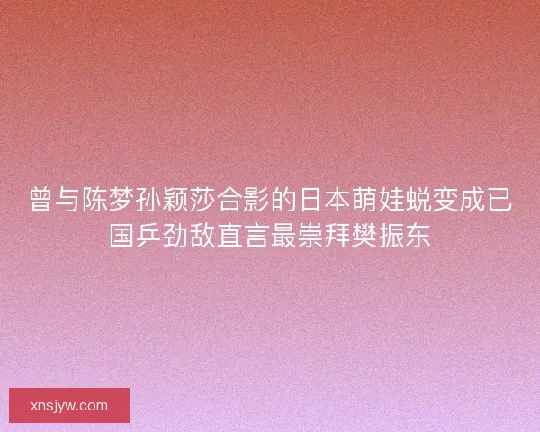 曾与陈梦孙颖莎合影的日本萌娃蜕变成已国乒劲敌直言最崇拜樊振东
