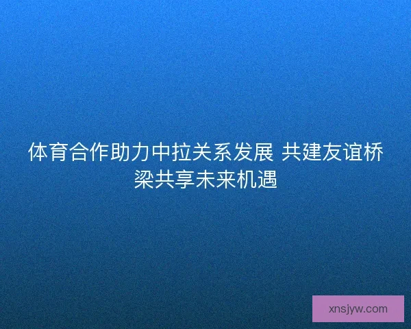 体育合作助力中拉关系发展 共建友谊桥梁共享未来机遇 体育合作助力中拉关系发展 共建友谊桥梁共享未来机遇