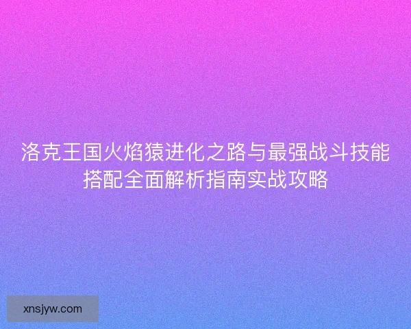 洛克王国火焰猿进化之路与最强战斗技能搭配全面解析指南实战攻略 洛克王国火焰猿进化之路与最强战斗技能搭配全面解析指南实战攻略