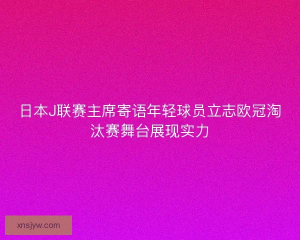 日本J联赛主席寄语年轻球员立志欧冠淘汰赛舞台展现实力 日本J联赛主席寄语年轻球员立志欧冠淘汰赛舞台展现实力
