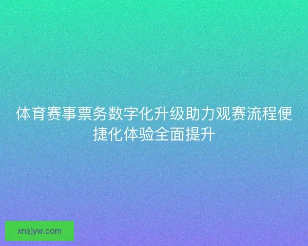体育赛事票务数字化升级助力观赛流程便捷化体验全面提升
