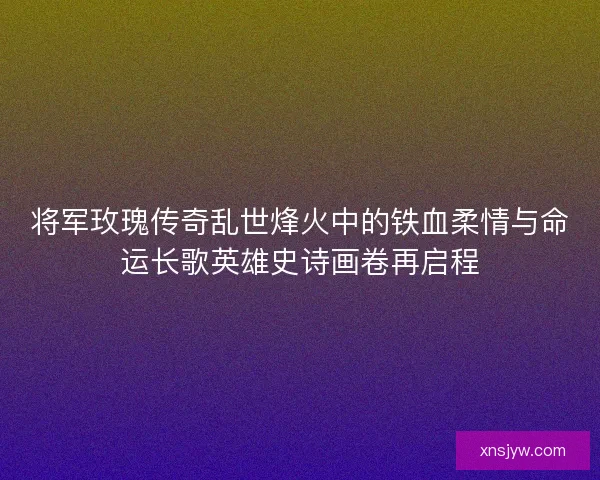 将军玫瑰传奇乱世烽火中的铁血柔情与命运长歌英雄史诗画卷再启程
