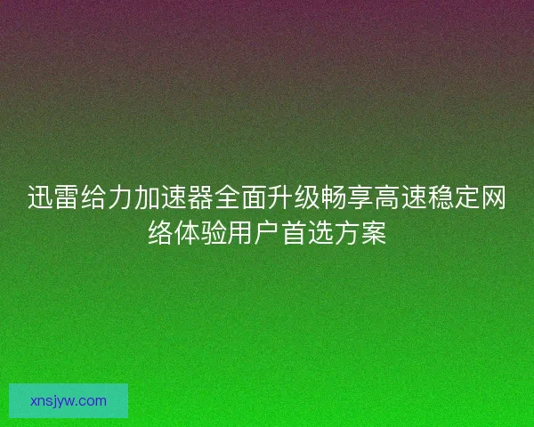 迅雷给力加速器全面升级畅享高速稳定网络体验用户首选方案